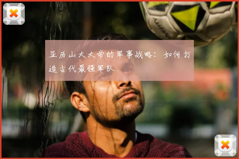 亚历山大大帝的军事战略：如何打造古代最强军队