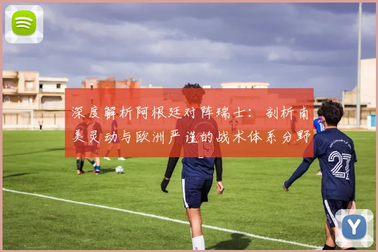 深度解析阿根廷对阵瑞士:剖析南美灵动与欧洲严谨的战术体系分野