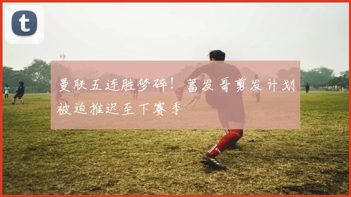 曼联五连胜梦碎！蓄发哥剪发计划被迫推迟至下赛季