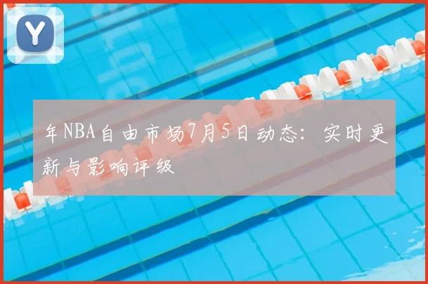 年NBA自由市场7月5日动态：实时更新与影响评级