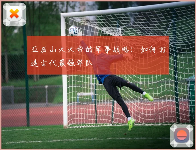 亚历山大大帝的军事战略：如何打造古代最强军队