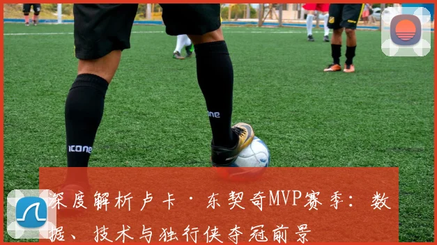 深度解析卢卡·东契奇MVP赛季：数据、技术与独行侠夺冠前景