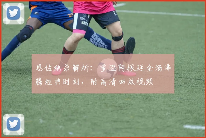 恩佐绝杀解析:重温阿根廷全场沸腾经典时刻,附高清回放视频