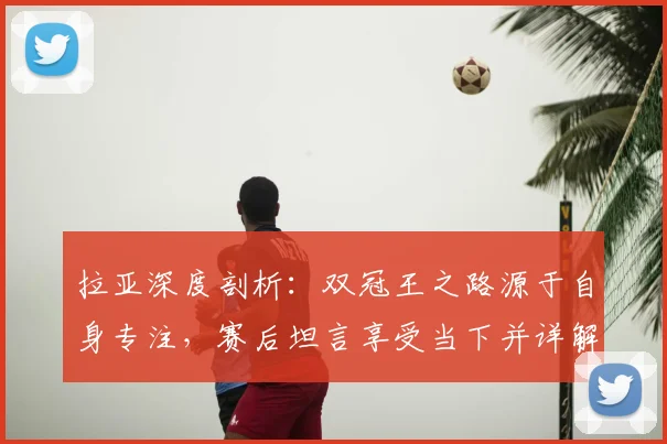 拉亚深度剖析:双冠王之路源于自身专注,赛后坦言享受当下并详解迎战西汉姆准备