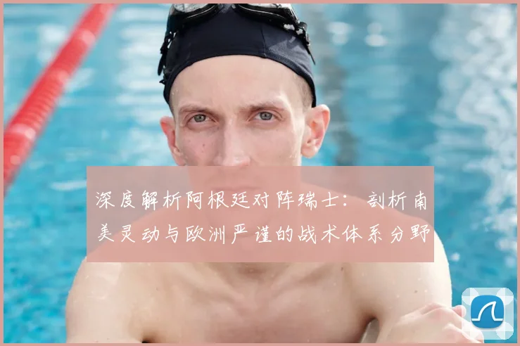 深度解析阿根廷对阵瑞士：剖析南美灵动与欧洲严谨的战术体系分野