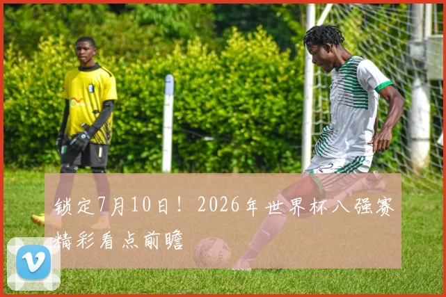 锁定7月10日!2026年世界杯八强赛精彩看点前瞻